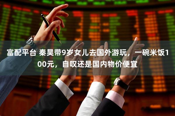富配平台 秦昊带9岁女儿去国外游玩，一碗米饭100元，自叹还是国内物价便宜