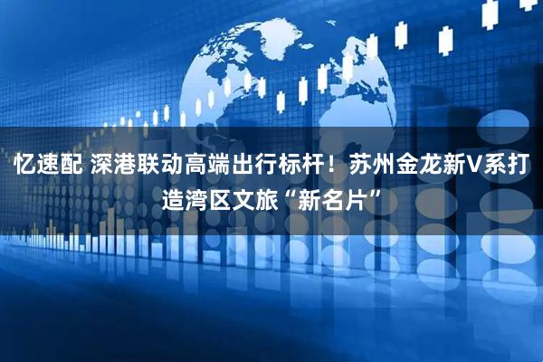 忆速配 深港联动高端出行标杆！苏州金龙新V系打造湾区文旅“新名片”