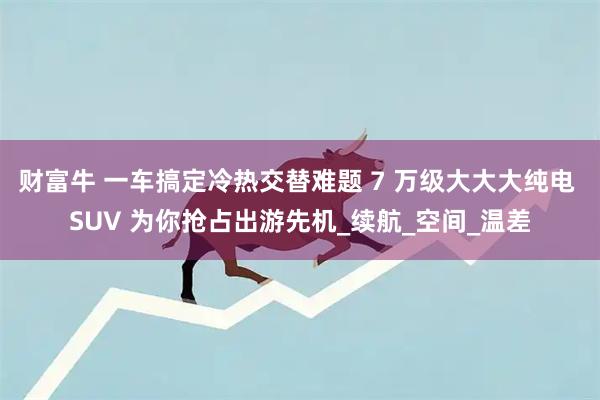 财富牛 一车搞定冷热交替难题 7 万级大大大纯电 SUV 为你抢占出游先机_续航_空间_温差