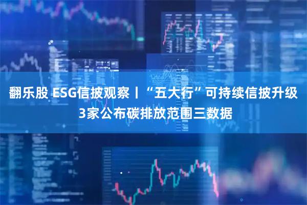 翻乐股 ESG信披观察丨“五大行”可持续信披升级 3家公布碳排放范围三数据