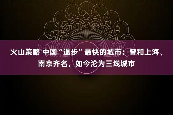 火山策略 中国“退步”最快的城市：曾和上海、南京齐名，如今沦为三线城市