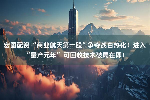 宏图配资 “商业航天第一股”争夺战白热化！进入“量产元年” 可回收技术破局在即！