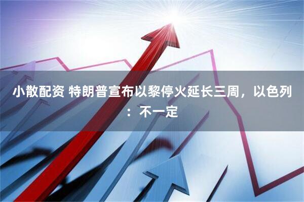 小散配资 特朗普宣布以黎停火延长三周，以色列：不一定