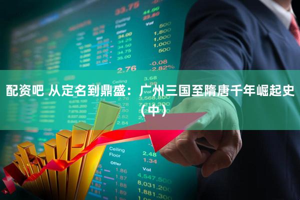 配资吧 从定名到鼎盛：广州三国至隋唐千年崛起史（中）