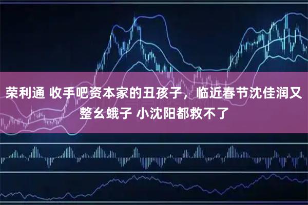 荣利通 收手吧资本家的丑孩子，临近春节沈佳润又整幺蛾子 小沈阳都救不了