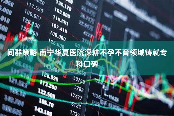 间群策略 南宁华夏医院深耕不孕不育领域铸就专科口碑
