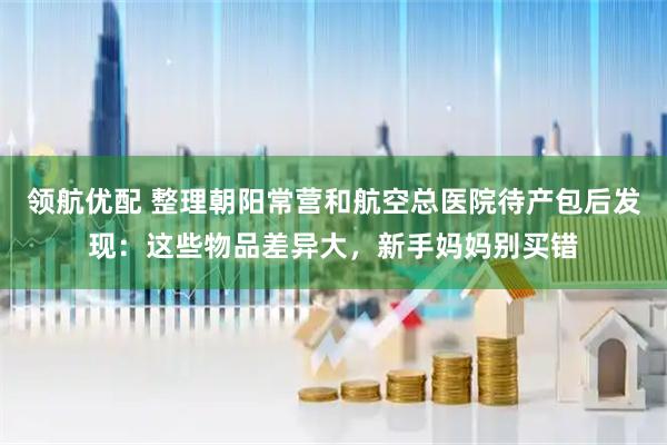 领航优配 整理朝阳常营和航空总医院待产包后发现：这些物品差异大，新手妈妈别买错
