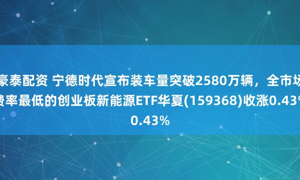 豪泰配资 宁德时代宣布装车量突破2580万辆，全市场费率最低的创业板新能源ETF华夏(159368)收涨0.43%
