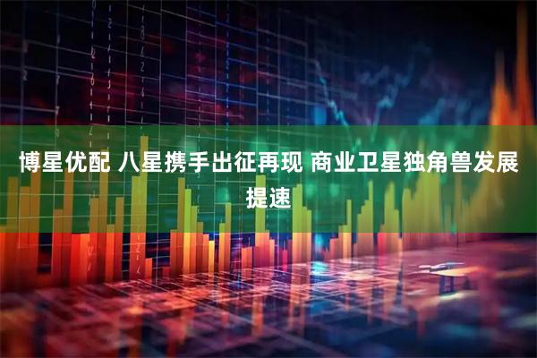 博星优配 八星携手出征再现 商业卫星独角兽发展提速