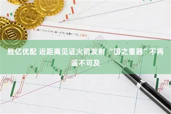 胜亿优配 近距离见证火箭发射 “国之重器”不再遥不可及