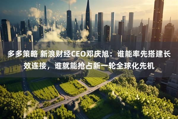 多多策略 新浪财经CEO邓庆旭：谁能率先搭建长效连接，谁就能抢占新一轮全球化先机