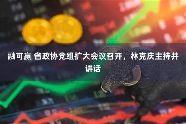 融可赢 省政协党组扩大会议召开，林克庆主持并讲话