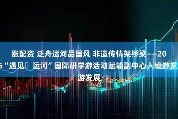 涨配资 泛舟运河品国风 非遗传情架桥梁——2026“遇见・运河”国际研学游活动赋能副中心入境游发展