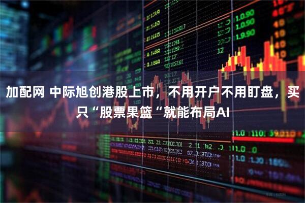 加配网 中际旭创港股上市，不用开户不用盯盘，买只“股票果篮“就能布局AI