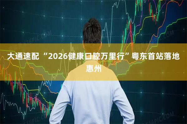 大通速配 “2026健康口腔万里行”粤东首站落地惠州