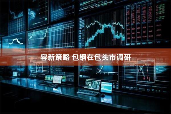 容新策略 包钢在包头市调研