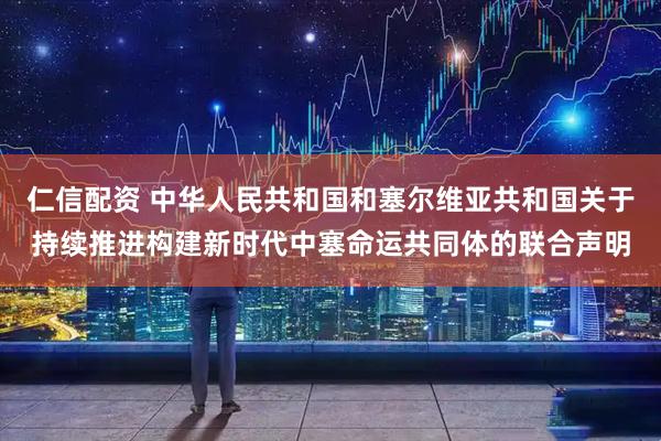 仁信配资 中华人民共和国和塞尔维亚共和国关于持续推进构建新时代中塞命运共同体的联合声明