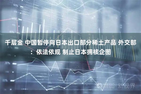 千层金 中国暂停向日本出口部分稀土产品 外交部：依法依规 制止日本拥核企图
